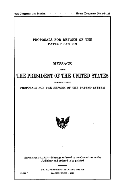 handle is hein.congrec/concraagx0001 and id is 1 raw text is: 



93d Congress, 1st Session  -   -   -   -   -    House Document No. 93-158


         PROPOSALS FOR REFORM OF THE
                  PATENT   SYSTEM






                     MESSAGE

                         FROM

THE   PRESIDENT OF THE UNITED STATES

                      TRANSMITTING

  PROPOSALS  FOR THE REFORM  OF THE PATENT  SYSTEM























     SEPTEMBER 27, 1973.-Message referred to the Committee on the
              Judiciary and ordered to be printed


              U.S. GOVERNMENT PRINTING OFFICE
  99-011 0          WASHINGTON : 1978



