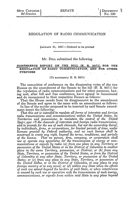 handle is hein.congrec/concraahl0001 and id is 1 raw text is: 

69TH  CoionEss               SENATE                     DocUMENr
   2d Session                                            No.  200




        REGULATION OF RADIO COMMUNICATION


               JANUARY  31, 1927.-Ordered to be printed


               Mr.   DILL submitted  the following

CONVERENCE REPORT        ON   THE    ILL      R           OR  THE
  REGULATION OF RADIO COMMUNICATION, AND FOR OTHER
  PURPOSES
                      [To accompany H. R. 9971]

  The  committee  of conference on the disagreeing votes of the two
Houses  on the amendment   of the Senate to the bill (H. R. 9971) for
the regulation of radio communications and for other purposes, hav-
ing met, after full and free conference, have agreed to recommend
and do recommend   to their respective Houses as follows:
  That  the House  recede from its disagreement to the amendment
of the Senate and agree to the same with an amendment   as follows:
  In lieu of the matter proposed to be inserted by said Senate amend-
ment  insert the following:
   That this act is intended'to regulate all forms of interstate and foreign
radio transmissions and communications within the United States, its
Territories and possessions; to maintain the control of the United
StatR over iY77 the channels of interstate and foreign radio transmission;
an, lo _jrovide for the use of such channels, but not the ownership therof,
by individuals, firms, or corporations, for limited periods of time, under
licenses granted by Federal authority, and no such  license shall be
construed to create any right, beyond the terms, conditions, and periods
of the license. That no person, frm,  company,  or corporation shall
use or operate any apparatus for the transmission of energy or com-
munications or signals by radio (a) from one place in any Territory or
possession of the United States or in the District of Columbia to another
place in the same Territory, possession, or District; or (b) from any
State, Territory, or possession of the United States, or from the District
of Columbia  to any other State, Territory, or possession of the United
States; or (c) from any place in any State, Territory, or possession of
the United States, or in the District of Columbia, to any place in any
foreign country or to any vessel; or (d) within any State when the effects
of such use extend beyond the borders of said State, or when interference
is caused by such use or operation. with the transmission of such energy,
communications, or signals from within said State to any place beyond


