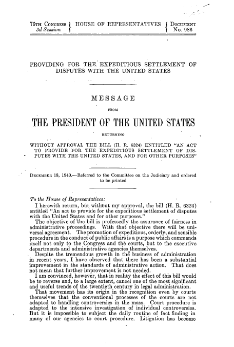 handle is hein.congrec/concraamm0001 and id is 1 raw text is: 


76TH  CONGRESS   HOUSE   OF  REPRESENTATIVES        DOCUMENT
   3d Session                                        No. 986





PROVIDING FOR THE. EXPEDITIOUS SETTLEMENT OF
          DISPUTES   WITH   THE   UNITED STATES



                       MESSAGE
                             FROM

 THE PRESIDENT OF THE UNITED STATES
                           RETURNING

WITHOUT   APPROVAL   THE  BILL (H. R. 6324) ENTITLED AN  ACT
  TO  PROVIDE  FOR  THE   EXPEDITIOUS   SETTLEMENT OF DIS-
  PUTES WITH  THE  UNITED  STATES, AND  FOR OTHER  PURPOSES


DECEMBER 18, 1940.-Referred to the Committee on the Judiciary and ordered
                          to be printed


To the House of Representatives:
  I herewith return, but without my approval, the bill (H. R. 6324)
entitled An act to provide for the expeditious settlement of disputes
with the United States and for other purposes.
  The objective ofothe bill is professedly the assurance of fairness in
administrative proceedings. With that objective there will be uni-
versal agreement. The promotion of expeditious, orderly., and sensible
procedure in the conduct of public affairs is a purpose which commends
itself not only to the Congress and the courts, but to the executive
departments and administrative agencies themselves.
  Despite the tremendous growth in the business of administration
in recent years, I have observed that there has been a substantial
improvement  in the standards of administrative action. That does
not mean that further improvement is not needed.
  I am convinced, however, that in reality the effect of this bill would
be to reverse and, to a large extent, cancel one of the most significant
and useful trends of the twentieth century in legal administration.
  That movement  has its origin in the recognition even by courts
themselves that the conventional processes of the courts are not
adapted to handling controversies in the mass. Court procedure is
adapted to the intensive investigation of individual controversies.
But it is impossible to subject the daily routine of fact finding in
many  of our agencies to court procedure. Litigation has become


