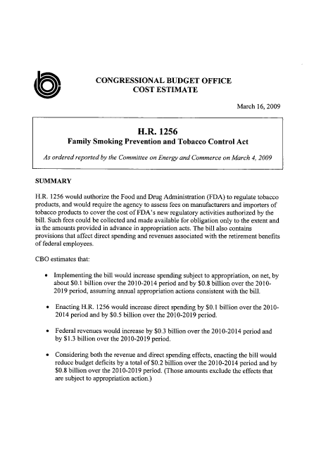 handle is hein.congrec/concrabxg0001 and id is 1 raw text is: 









                    CONGRESSIONAL BUDGET OFFICE
                                COST   ESTIMATE

                                                                  March 16, 2009


                                 H.R.   1256
           Family  Smoking   Prevention   and Tobacco   Control  Act

   As ordered reported by the Committee on Energy and Commerce on March 4, 2009


SUMMARY

H.R. 1256 would authorize the Food and Drug Administration (FDA) to regulate tobacco
products, and would require the agency to assess fees on manufacturers and importers of
tobacco products to cover the cost of FDA's new regulatory activities authorized by the
bill. Such fees could be collected and made available for obligation only to the extent and
in the amounts provided in advance in appropriation acts. The bill also contains
provisions that affect direct spending and revenues associated with the retirement benefits
of federal employees.

CBO  estimates that:

   *  Implementing the bill would increase spending subject to appropriation, on net, by
      about $0.1 billion over the 2010-2014 period and by $0.8 billion over the 2010-
      2019 period, assuming annual appropriation actions consistent with the bill.

    *  Enacting H.R. 1256 would increase direct spending by $0.1 billion over the 2010-
       2014 period and by $0.5 billion over the 2010-2019 period.

    *  Federal revenues would increase by $0.3 billion over the 2010-2014 period and
       by $1.3 billion over the 2010-2019 period.

    *  Considering both the revenue and direct spending effects, enacting the bill would
      reduce budget deficits by a total of $0.2 billion over the 2010-2014 period and by
      $0.8 billion over the 2010-2019 period. (Those amounts exclude the effects that
      are subject to appropriation action.)


