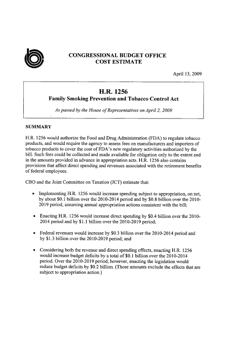 handle is hein.congrec/concrabxi0001 and id is 1 raw text is: 









                    CONGRESSIONAL BUDGET OFFICE
                                COST ESTIMATE

                                                                    April 13, 2009


                                  H.R.   1256
           Family  Smoking   Prevention   and  Tobacco   Control  Act

              As passed by the House ofRepresentatives on April 2, 2009


SUMMARY

H.R. 1256 would authorize the Food and Drug Administration (FDA) to regulate tobacco
products, and would require the agency to assess fees on manufacturers and importers of
tobacco products to cover the cost of FDA's new regulatory activities authorized by the
bill. Such fees could be collected and made available for obligation only to the extent and
in the amounts provided in advance in appropriation acts. H.R. 1256 also contains
provisions that affect direct spending and revenues associated with the retirement benefits
of federal employees.

CBO  and the Joint Committee on Taxation (JCT) estimate that:

   *  Implementing H.R. 1256 would increase spending subject to appropriation, on net,
      by about $0.1 billion over the 2010-2014 period and by $0.8 billion over the 2010-
      2019 period, assuming annual appropriation actions consistent with the bill;

    *  Enacting H.R. 1256 would increase direct spending by $0.4 billion over the 2010-
       2014 period and by $1.1 billion over the 2010-2019 period;

    *  Federal revenues would increase by $0.3 billion over the 2010-2014 period and
       by $1.3 billion over the 2010-2019 period; and

    *  Considering both the revenue and direct spending effects, enacting H.R. 1256
       would increase budget deficits by a total of $0.1 billion over the 2010-2014
       period. Over the 2010-2019 period, however, enacting the legislation would
       reduce budget deficits by $0.2 billion. (Those amounts exclude the effects that are
       subject to appropriation action.)


