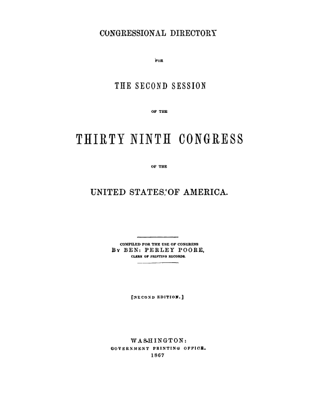 handle is hein.congrec/condir0001 and id is 1 raw text is: 




CONGRESSIONAL DIRECTORY



            iFOR




   THE SECOND SESSION



           OF THE


THIRTY NINTH CONGRESS



                 OF TlE




   UNITED STATES.'OF AMERICA.


  COMMLED FOR THE USE OF CONGRESS
33V BEN: PERLEY POORE,
    CLERX OF PflIG PCORD.






    [f9ECOND EDITION.]







    WAS.HINGTON:
GOVERNMENT PRINTING OFFIC.
         1867


