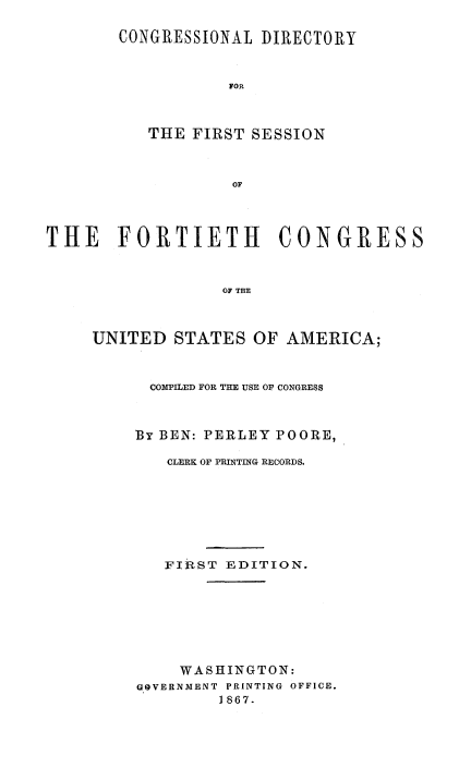 handle is hein.congrec/condir0002 and id is 1 raw text is: 

       CONGRESSIONAL DIRECTORY



                   FOR



          THE FIRST SESSION



                   OF




THE FORTIETH            CONGRESS



                  OF THE


UNITED STATES OF AMERICA;



      COMPILED FOR THE USE OF CONGRESS



    By BEN: PERLEY POORE,

        CLERK OF PRINTING RECORDS.








        FIRST EDITION.








        WASHINGTON:
     GOVERNMENT PRINTING OFFICE.
             1867.


