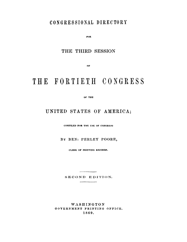 handle is hein.congrec/condir0004 and id is 1 raw text is: 




CONGRESSIONAL DIRECTORY


             FOR



    THE THIRD SESSION



             OF


THE FORTIETH CONGRESS



                 OF THE


UNITED STATES


OF AMERICA;


   COMPILED FOR THE USE OF CONGRESS



   By BEN: PERLEY POORE,


     CLERK OF PRINTING RECORDS.






   SECOND EDITI()N.






      WASHINGTON
GOVERNMENT PRINTING OFFICE.
          1869.


