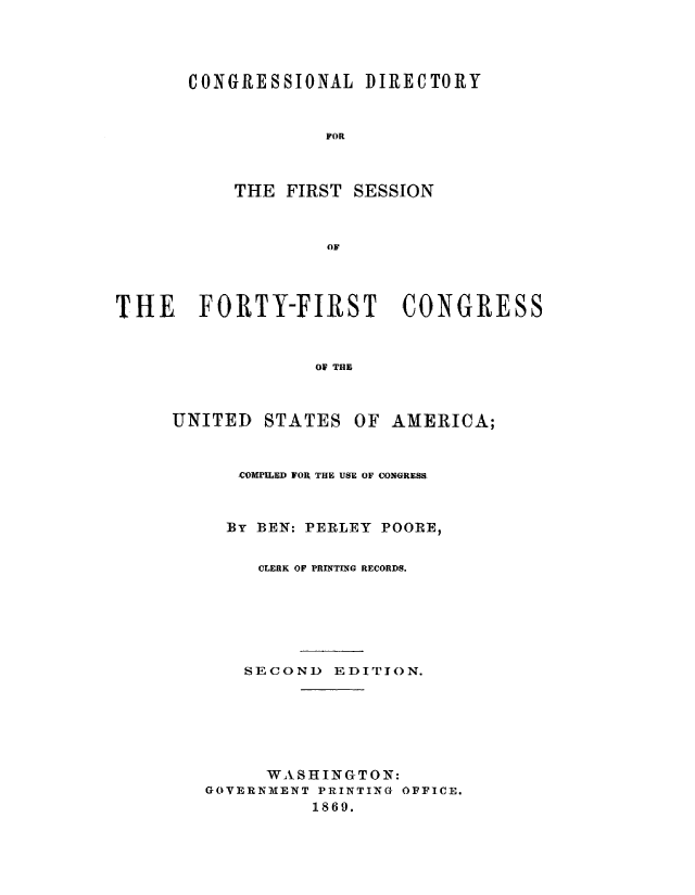 handle is hein.congrec/condir0005 and id is 1 raw text is: 




CONGRESSIONAL DIRECTORY


            VOR


THE FIRST


SESSION


THE FORTY-FIRST :CONGRESS



                  01 THE


UNITED


STATES


OF AMERICA;


   CeOPU'PSD FORl THE USE OF CONGRESS



   BY BEN: PERLEY POORE,


     CLERK OF PRINTING RECORDS.






     SECOND EDITION.






     WASHINGTON:
GOVERNMIENT PRINTING OFFICE.
          1869.


