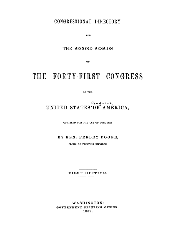 handle is hein.congrec/condir0006 and id is 1 raw text is: 




CONGRESSIONAL DIRECTORY


            FOR



   THE SECOND SESSION


            OF


THE FORTY-FIRST CONGRESS



                   OF THE


                      co Y'  K
     UNITED STATE.S'OF a AMERICA,


   COMPILED FOR THE USE OF CONGRESS



By BEN: PERLEY POORE,
    CLERK OF PRINTING RECORDS.







    FIRST EDITION.







      WASHINGTON:
GOYERNMENT PRINTING OFFICE.
          1869.


