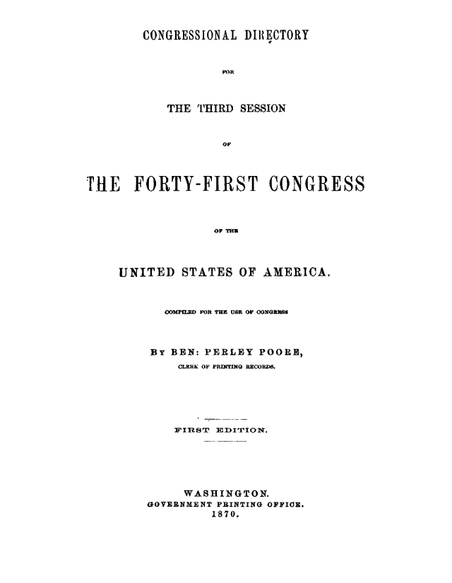 handle is hein.congrec/condir0007 and id is 1 raw text is: 


CONGRESSIONAL  DIRECTORY


            FOR


THE THIRD


SESSION


ov,


THE FORTY-FIRST CONGRESS



                   OF THu


UNITED   STATES   OF


AMERICA.


   COMPILED FOR THE USE OF CONGRESS



BY BEN: PERLEY  POOR,
     CLERK OF PRINTING RECORD8.






     FIRIST EDITION.






     WASHINGTON.
GOVERNMENT PRINTING OFFIOE.
         1870.


