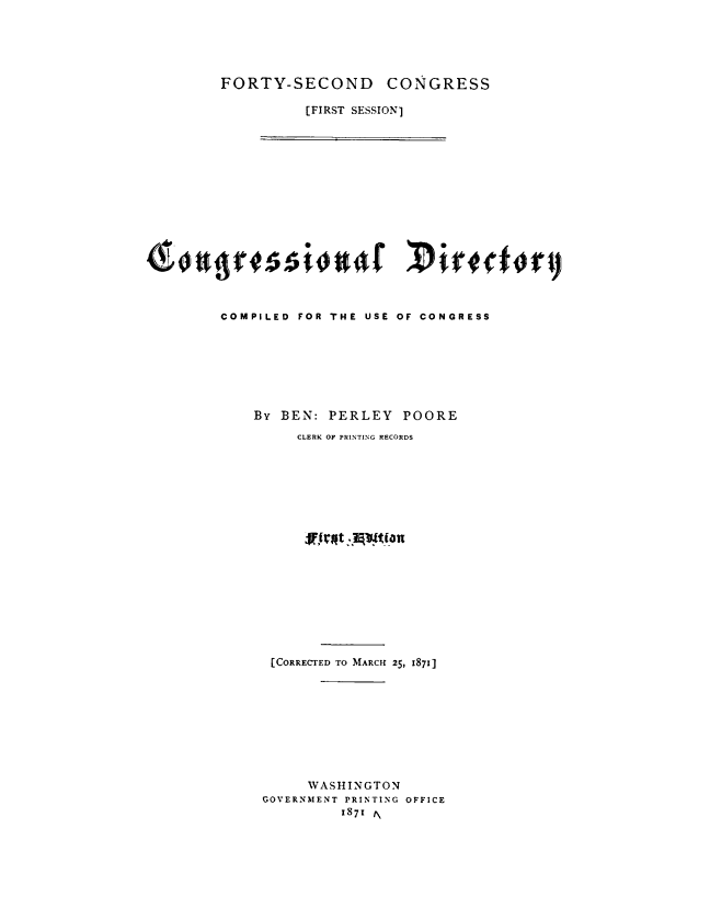 handle is hein.congrec/condir0008 and id is 1 raw text is: 





FORTY-SECOND CONGRESS

          [FIRST SESSION]


COMPILED FOR THE USE OF CONGRESS







    By BEN: PERLEY POORE
         CLERK OF PRINTING RECORDS


















      [CORRECTED TO MARCH 25, 1871]









           WASHINGTON
     GOVERNMENT PRINTING OFFICE
               1871 1\



