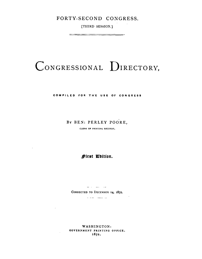 handle is hein.congrec/condir0010 and id is 1 raw text is: 



FORTY-SECOND     CONGRESS.

         [THIRD SESSION.]


CONGRESSIONAL DIRECTORY,






      COMPILED FOR THE USE OF CONGRESS







           By BEN: PERLEY POORE,
                CLERK Of PRINTING R ECORDS.

















             CORRECTED TO DECEMBER 14, 1872.








                WASHINGTON:
            GOVERNMENT PRINTING OFFICE.
                    1872.


