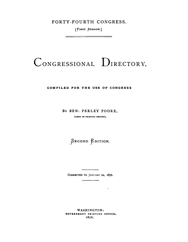 handle is hein.congrec/condir0013 and id is 1 raw text is: 




FORTY-FOURTH CONGRESS.

         [FIRST ESSbON.]


CONGRESSIONAL


DIRECTORY,


COMPILED FOR THE USE OF CONGRESS





      By BEN: PERLEY POORE,
          CLERK OF PRINTING RRCORDS.






          -ECOND f DITION.








        CORRECTED TO JANUARY 22, 1876.









            WASHINGTON:
       GOVERNMENT PRINTING OFFICE.
               1876.


