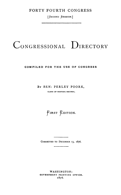 handle is hein.congrec/condir0014 and id is 1 raw text is: 


FORTY FOURTH CONGRESS

        [s o,,ND  sEssIo,,.]


CONGRESSIONAL DIRECTORY






     COMPILED FOR THE USE OF CONGRESS






           By BEN: PERLEY POORE,
               CLKRK OF PRINTING RECORDS.







               f IRST T DITION..








            CORRECTED TO DECEMBER 13, 1876.









                WASHINGTON:
            GOVERNMENT PRINTING OFFICE.
                    1876.


