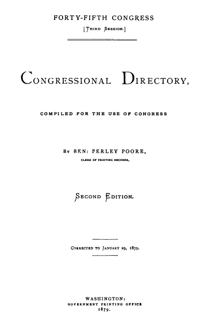 handle is hein.congrec/condir0016 and id is 1 raw text is: 


FORTY-FIFTH CONGRESS

        I THIR , PESSON.]


CONGRESSIONAL             DIRECTORY,





     COMPILED FOR THE USE OF CONGRESS







           By BEN: PERLEY POORE,
               CLERK OF PRINTING RECORDS.







               ECOND   DITION.









             COKRCTED TO JANUARY 29, 1879,









                 WASHINGTON:
            OOV RNMZNT PRINTING OFFICZ
                    1879.


