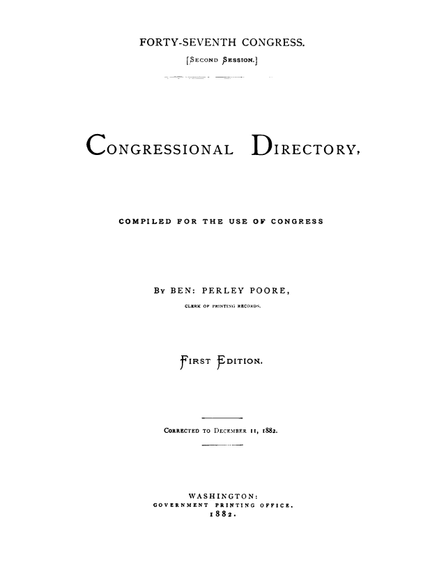 handle is hein.congrec/condir0020 and id is 1 raw text is: 



FORTY-SEVENTH CONGRESS.

        r.$ECOND )SESSION.]


CONGRESSIONAL


DIRECTORY,


COMPILED FOR THE USE OF CONGRESS








      By BEN: PERLEY POORE,

           CLRRK OF PRINTING RECORDS.






           f IRST fEDITION.







       CORRECTED TO DECEMBER 11, 1882.







           WASHINGTON:
      GOVERNMENT PRINTING OFFICE.
               x882.



