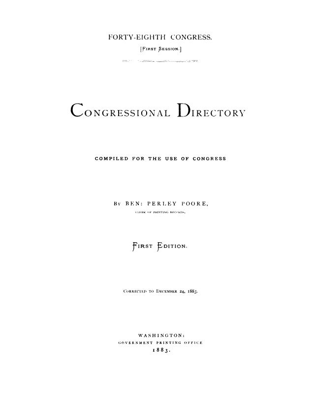 handle is hein.congrec/condir0021 and id is 1 raw text is: 




         FORTY-EIGHTH CONGRESS.

                 [FIRST SESSION.]










CONGRESSIONAL DIRECTORY






      COMPILED FOR THE USE OF CONGRESS







          By BEN: PERLEY POORE,
                ( LFRK OrF PKINTINC, RFCI ID ,





                F'IRST DITION.






             (_'oRR FCTE  TO DECEMBER 24, I883.







                WASH I NGTON:
            GOVERNMENT  PRINTING OFFICE
                    1883.


