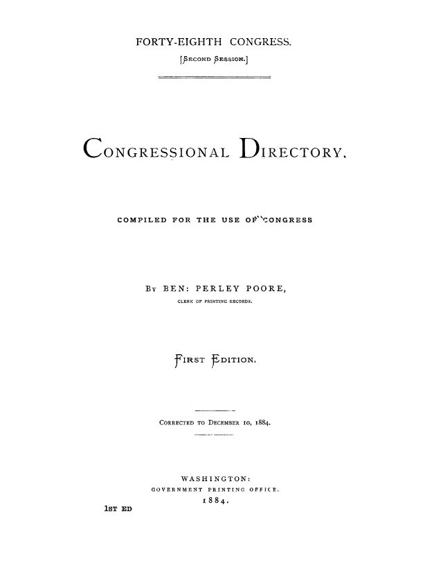 handle is hein.congrec/condir0022 and id is 1 raw text is: 



FORTY-EIGHTH    CONGRESS.

        [ FCOXfl )sEsION.]


CONGRESSIONAL DIRECTORY,







      COMPILED FOR THE USE O1CONGRESS







          By BEN: PERLEY POORE,
                CLERK OF PRINTING RECORDS.






                7IRST EDITION,






             CORRECTED TO DECEMBER io, 1884.






                WASHINGTON:
           GOVERNMENT PRINTING OFFICE,
                    1884.
   1ST ED


