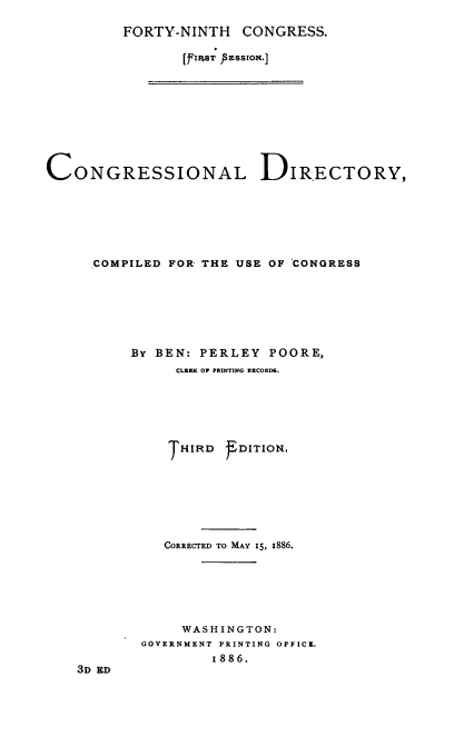 handle is hein.congrec/condir0023 and id is 1 raw text is: 

FORTY-NINTH CONGRESS.

       [fi'e; IsEssio.]


CONGRESSIONAL DIRECTORY,






     COMPILED FOR THE USE OF 'CONGRESS







          By BEN: PERLEY POORE,
               CLERK OF PRINTING RECORD6.






               THIRD DITION.






               CORRECTED TO MAY 15, x886.






               WASHINGTON:
           GOVERNMENT PRINTING OFFICZ.
                   1886.
    3D ED


