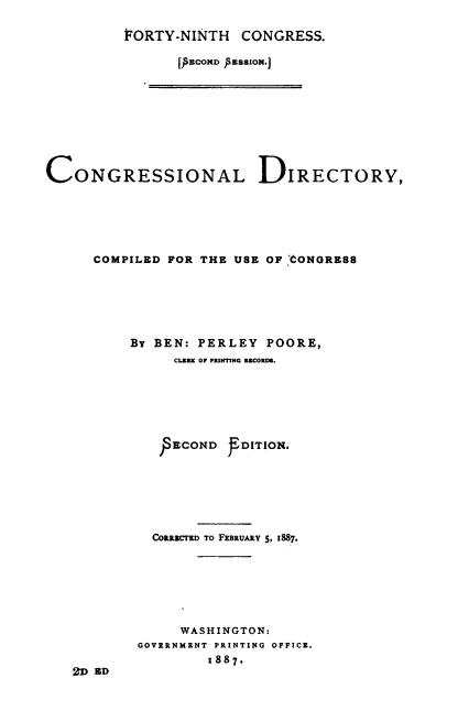 handle is hein.congrec/condir0024 and id is 1 raw text is: 

FORTY-NINTH CONGRESS.

       [I&COlcD PESSzI.J


CONGRESSIONAL DIRECTORY,






      COMPILED FOR THE USE OF CONGRESS






          By BEN: PERLEY POORE,
                CLBRR  OF PRINTING RIrCORD .







                PECOND jTDITION.







             CORRzcTED TO FEBRUARY S, 1887.







                 WASHINGTON:
           GOVERNMKNT PRINTING OFFICE.
                    1887.
   2D RD



