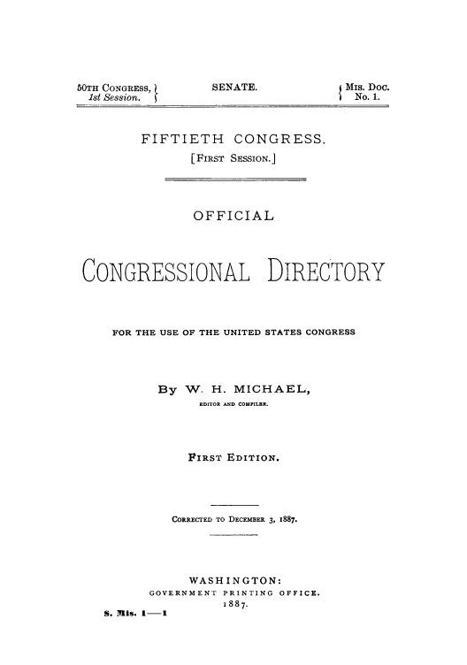 handle is hein.congrec/condir18871 and id is 1 raw text is: 50TH CONGRESS,
1st Session.

SENATE.

Mis. Doc.
No. 1.

FIFTIETH CONGRESS.
[FIRST SESSION.]

OFFICIAL
CONGRESSIONAL DIRECTORY
FOR THE USE OF THE UNITED STATES CONGRESS
By W- H. MICHAEL,
EDITOR AND COMPILER.
FIRST EDITION.
CORRECTED TO DECEMBER 3, 1887.
WASHINGTON:
GOVERNMENT PRINTING OFFICE.
1887.
S. n1. 1-1


