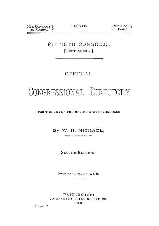 handle is hein.congrec/condir18881 and id is 1 raw text is: 50TH CONGRESS,
1st Session.

SENATE.

MIS. Doc. 1,
Part 2.

PIFTIETH CONGRESS.
[FIRST SESSION.]
OFFICIAL
CONGRESSIONAL DIRECTORY
FOR THE USE OF THE UNITED STATES CONGRESS.
By W. H. MICHAEL,
CLERK OF PRINTING RECORDS.
SECOND EDITION.
CORRECTED TO JANUARY 15, 1888.
WASHINGTON:
GOVERNMENT PRINTING OFFICE.
1888.
2D EP*


