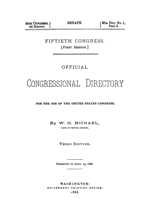 handle is hein.congrec/condir18882 and id is 1 raw text is: 50TH CONGRESS, 1
18t Ses8ion.

SENATE.

Mis. Doc. No. 1,
Part 3.

FIFTIETH CONGRESS.
[FIRST SESSION.]

OFFICIAL
CONGRESSIONAL DIRECTORY
FOR THE USE OF THE UNITED STATES CONGRESS.
By W. H. MICHAEL,
CLERK OF PRINTING RECORDS.
THIRD EDITION.
CORRECTED TO APRIL 19, 1888.
WASHINGTON:
.GOVERNMENT PRINTING OFFICE.
i888.


