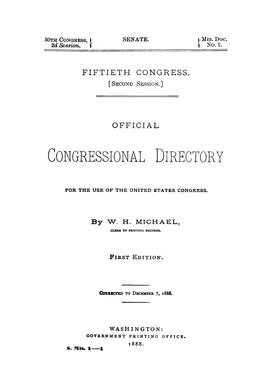 handle is hein.congrec/condir18883 and id is 1 raw text is: 50TH CONGRESS,
2d Session.

SENATE.

3Mis. Doc.
No. 1.

FIFTIETH CONGRESS.
[SECOND SESSION.]

OFFICIAL
CONGRESSIONAL DIRECTORY
FOR THE USE OF THE UNITED STATES CONGRESS.
By W- H. MICHAEL,
CLERX OF PRINTNG RECORDS.
FIRST EDITION.
Coxamcrx To D M EMR 7, 1888
WASHINGTON:
GOVERNMENT PRINTING OFFICE.
1888.
S. Mis. 1-1


