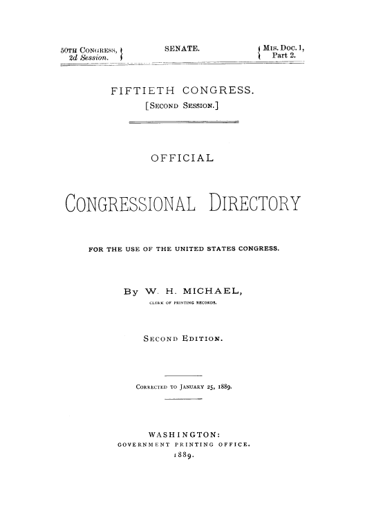 handle is hein.congrec/condir18891 and id is 1 raw text is: 50TH CONGRESS,
2d Session.

SENATE.

Mis. Doc. 1,
Part 2.

FIFTIETH CONGRESS.
[SECOND SESSION.]

OFFICIAL
CONGRESSIONAL DIRECTORY
FOR THE USE OF THE UNITED STATES CONGRESS.
By W- H. MICHAEL,
CLEICK OF PRINTING RECORDS.
SECOND EDITION.
CORRECTED TO JANUARY 25, 1889.
WASHINGTON:
GOVERNMENT PRINTING OFFICE.
1889.


