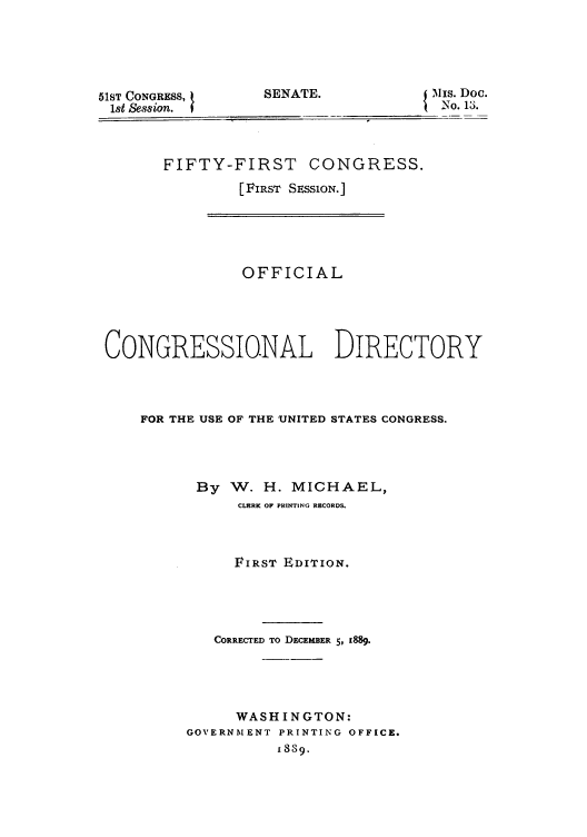 handle is hein.congrec/condir18892 and id is 1 raw text is: SENA]

51ST CONGRESS, t
1st Session.

VE.                     Iis. Doc.
N.1 3.

FIFTY-FIRST CONGRESS.
[FIRST SESSION.]

OFFICIAL
CONGRESSIO.NAL DIRECTORY
FOR THE USE OF THE UNITED STATES CONGRESS.
By W. H. MICHAEL,
CLERK OF PRINTING RECORDS.
FIRST EDITION.
CORRECTED TO DECEMBER 5, 1889.
WASHINGTON:
GOVERNMENT PRINTING OFFICE.
1889.


