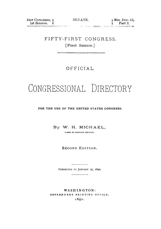 handle is hein.congrec/condir18901 and id is 1 raw text is: 51ST CONGRESS,
1st Session.

SENATE.

MIs. Doc. 13,
Part 2.

FIFTY-FIRST CONGRESS.
[FIRST SESSION. ]

OFFICIAL
CONGRESSIONAL DIRECTORY
FOR THE USE OF THE UNITED STATES CONGRESS.
By W. H. MICHAEL,
CLERK OF PRINTING RECORDS.
SECOND EDITION.
CORRECTED TO JANUARY 25, 1890.
WASHINGTON:
GOVERNMENT PRINTING OFFICE.
i8o.


