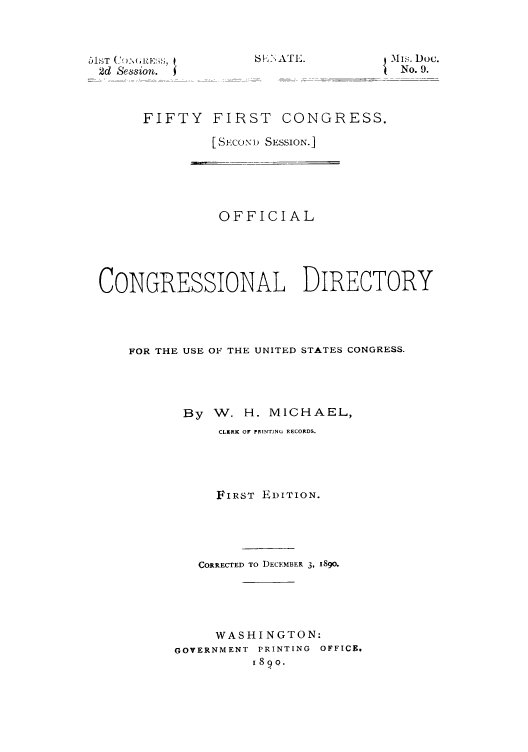 handle is hein.congrec/condir18903 and id is 1 raw text is: 2d Session.

FIFTY FIRST CONGRESS.
[SECOND SESSION.]

OFFICIAL
CONGRESSIONAL DIRECTORY
FOR THE USE OF THE UNITED STATES CONGRESS.
By W. H. MICHAEL,
CLERK OF PRINTING RECORDS.
FIRST EDITION.
CORRECTED TO DECEMBER 3, I8gO.
WASHINGTON:
GOVERNMENT PRINTING OFFICE,
189o.

6 1; A T I,.          -11hs. Doc.
No. 9.


