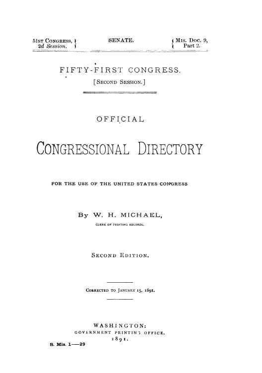 handle is hein.congrec/condir18911 and id is 1 raw text is: 51ST CONGRESS,
2d Session.

SENATE.              Mis. Doc. 9,
Part 2.

FIFTY-FIRST CONGRESS.
[SECOND SESSION.]

OFFICIAL
CONGRESSIONAL DIRECTORY
FOR THE USE OF THE UNITED STATES CONGRESS.
By W. H. MICHAEL,
CLERK OF rRINTING RECORDS.
SECOND EDITION.
CORRECTED TO JANUARY 15, I89I.
WASHINGTON:
GOVERNMENT PRINTIN 3 OFFICE.
1891.
S. Mis. 1-29


