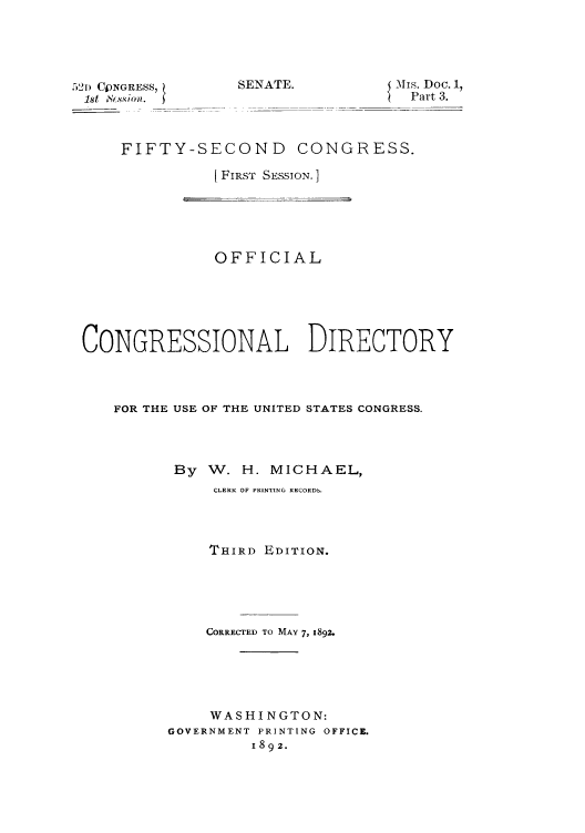 handle is hein.congrec/condir18922 and id is 1 raw text is: 521) CJNGRESS7
1st  .' ssio

SENATE.

{ \is. Doc. 1,
Part 3.

FIFTY-SECOND CONGRESS.
[FIRST SESSION. ]

OFFICIAL
CONGRESSIONAL DIRECTORY
FOR THE USE OF THE UNITED STATES CONGRESS.
By W. H. MICHAEL,
CLERK OF PRINTING RECORDS.
THIRD EDITION.
CORRECTED TO MAY 7, 1892.
WASHI NGTON:
GOVERNMENT PRINTING OFFICE.
1892.



