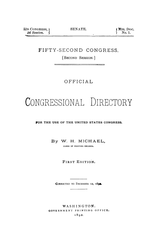 handle is hein.congrec/condir18923 and id is 1 raw text is: 52D CONGRESS,
2d Session.

SENATE.

Mis. Doc.
No. 1.

FIFTY-SECOND CONGRESS.
[SECOND SESSION. ]

OFFICIAL
CONGRESSIONAL DIRECTORY
FOR THE USE OF THE UNITED STATES CONGRESS.
By W. H. MICHAEL,
CLERK OF PRINTING RECORDS.
FIRST EDITION.
CORRECTED TO DECEMBER 12, 1898
WASHINGTON.
GOVERNMENT PRINTING OFFICE.
1892.



