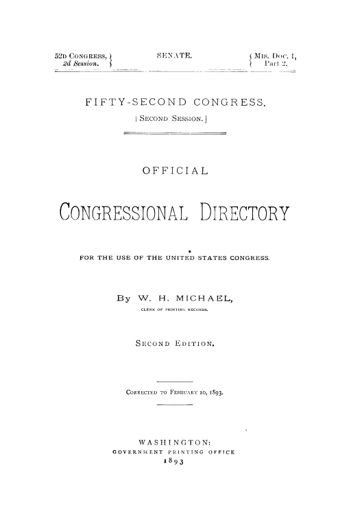 handle is hein.congrec/condir18931 and id is 1 raw text is: 52D CONGRESS,
2d Session.

S E _NATE.

{ Is. Doc. 1,
Liut 2.

FIFTY-SECOND CONGRESS.
I SECOND SESSION.J

OFFICIAL
CONGRESSIONAL DIRECTORY
FOR THE USE OF THE UNITED STATES CONGRESS.
By W. H. MICHAEL,
CLERK OF PRINTING RECORDS.
SECOND EDITION.
CORRLCTED TO FEBRUARY 10, 1893.
WASHI NGTON:
GOVERNMENT PRINTING OFFICE
1893


