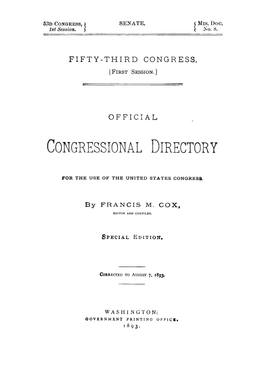 handle is hein.congrec/condir18932 and id is 1 raw text is: 53D CONGRESS,
18t Session.

SENATE.

Mis. Doc.
iNo. s.

FIFTY-THIRD CONGRESS.
(FIRST SESSION. ]

OFFICIAL
CONGRESSIONAL DIRECTORY
FOR THE USE OF THE UNITED STATES CONGRESS.

By FRANCIS M.

Cox,

EDITOR AND COMPILER.
SPECIAL EDITION.
CORRECTED TO AUGUST 7, 1893-
WASHINGTON:
GOVERNMENT PRINTING OFFICE,
1893.



