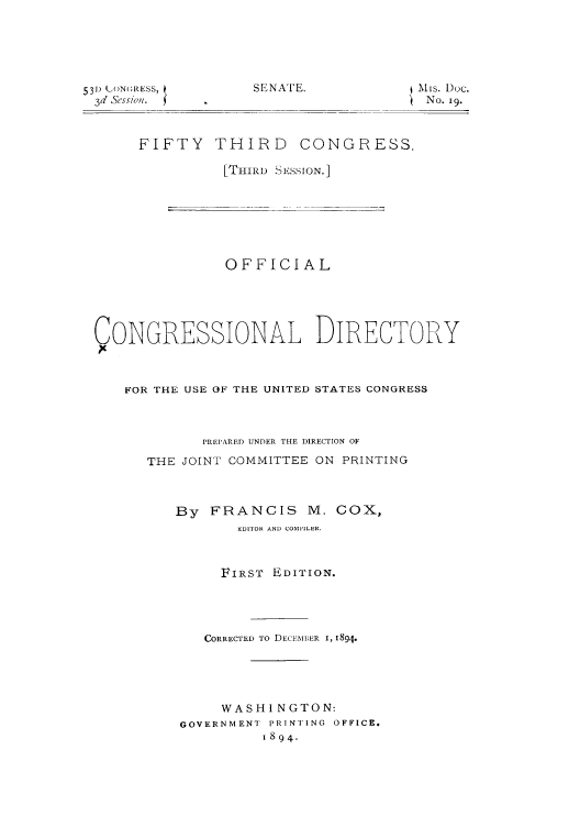 handle is hein.congrec/condir18943 and id is 1 raw text is: SENA TE.

531) (LON(;RESS,
3d Scssio'.

FIFTY

THIRD CONGRESS.

[THIRD S ESSION.]

OFFICIAL
CONGRESSIONAL DIRECTORY
FOR THE USE OF THE UNITED STATES CONGRESS
PREPARED UNDER THE DIRECTION OF
THE JOINT COMMITTEE ON PRINTING
By FRANCIS M. COX,
EDITOR AND COMPILER.
FIRST EDITION.
CORRECTED TO DECEMBER I, 1894.
WASHI NGTON:
GOVERNMENT  PRINTING  OFFICE.
1894.

jMis. Doc.
No. i9.


