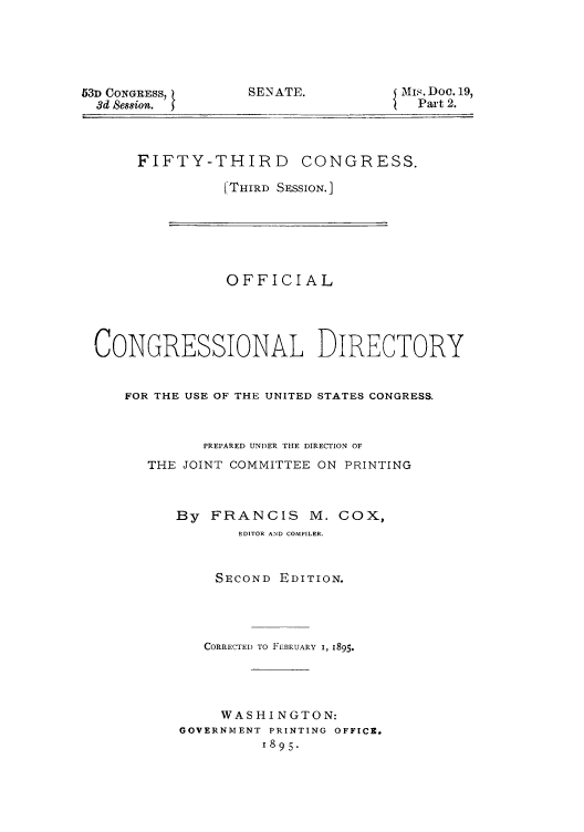 handle is hein.congrec/condir18951 and id is 1 raw text is: 53D CONGRESS,
3d Ses8ion.

SENATE.

MIS. Doc. 19,
Part 2.

FIFTY-THIRD CONGRESS.
[THIRD SESSION.]
OFFICIAL
CONGRESSIONAL DIRECTORY
FOR THE USE OF THE UNITED STATES CONGRESS.
PREPARED UNDER THE DIRECTION OF
THE JOINT COMMITTEE ON PRINTING
By FRANCIS M. COX,
EDITOR AND COMPILER.
SECOND EDITION.
CORRECTED TO FEBRUARY I, 1895.
WASHINGTON:
GOVERNMENT PRINTING OFFICE.
1895.


