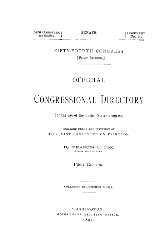 handle is hein.congrec/condir18952 and id is 1 raw text is: 54TH CONGRESS,
1st Session.

EDOCUMENT
No. 14.

FIFTY-FOURTH CONGRESS.
[FIRST SESSION.]

OFFICIAL
CONGRESSIONAL DIRECTORY
For the use of the United States Congress,
PREPARED UNDER THE, DIRECTION Ol
THE JOINT COMMITTEE ON PRINTING.
13y FRANCIS NI. COX,
EDITOR AND COMPILER.
FIRST EDITION.
CORRECTED TO DECEMBER 7, 1895.
WASHINGTON:
GOVERNMENT PRINTING OFFICIE.
1895.

SENATE.


