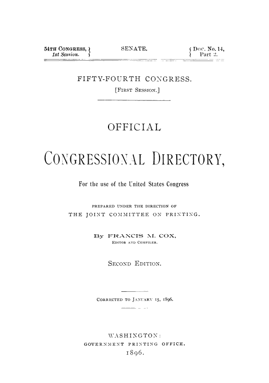 handle is hein.congrec/condir18962 and id is 1 raw text is: 54TH CONGRESS,
1st Session.

Doc. No. 14,
Part 2.

FIFTY-FOURTH CONGRESS.
[FIRST SESSION.]

OFFICIAL
CONGRESSION.L DIRECTORY,
For the use of the United States Congress
PREPARED UNDER THE DIRECTION OF
THE JOINT COMMITTEE ON PRINTING.
13y FR ANCIS NI. COX,
EDITOR AND COMPILER.
SECOND EDITION.
CORRECTED TO JANUARY 15, 1896.
WASHINGTON:
GOVERNMENT PRINTING OFFICE.
1896.

SEYNA TE.


