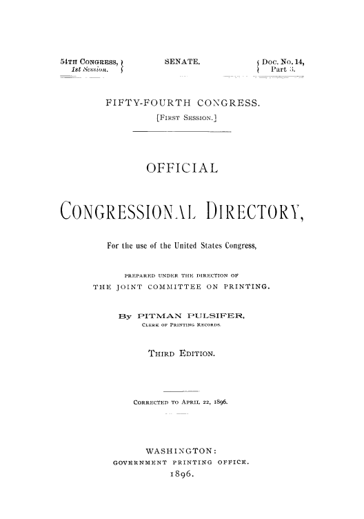 handle is hein.congrec/condir18963 and id is 1 raw text is: 54TH CIONGRESS, 1
1st Session.

SENATE.

Doc. No. 14,
Part 3.

FIFTY-FOURTH CONGRESS.
[FIRST SESSION.]

OFFICIAL
CONGRESSIONAI DIRECTORY,
For the use of the United States Congress,
PREPARED UNDER THE DIRECTION OF
THE JOINT COMMITTEE ON PRINTING.
By PITNMAN PILSI FER,
CLERK OF PRINTING RECORDS.
THIRD EDITION.
CORRECTED TO APRIL 22, 1896.
WASHINGTON:
GOVERNMENT PRINTING OFFICE.
1896.


