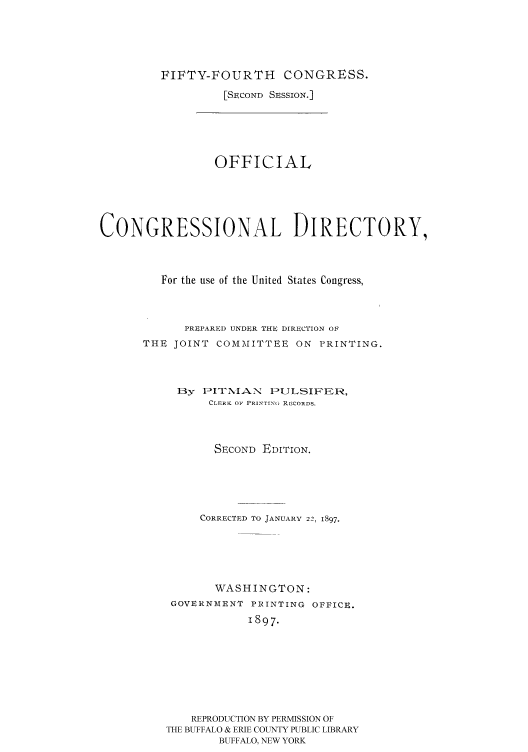 handle is hein.congrec/condir18971 and id is 1 raw text is: 




FIFTY-FOURTH CONGRESS.
         [SECOND SESSION.]


                 OFFICIAL




CONGRESSIONAL DIRECTORY,



         For the use of the United States Congress,



            PREPARED UNDER THE DIRECTION OF
      THE JOINT COMMITTEE ON PRINTING.



           By IIT NIA-N IULSI'ER,
                CLERK OF PRINTING, RECORDS.



                SECOND EDITION.




                CORRECTED To JANUARY 22, 1897.





                WASHINGTON:
          GOVERNMENT PRINTING OFFICE.
                      1897.







             REPRODUCTION BY PERMISSION OF
          THE BUFFALO & ERIE COUNTY PUBLIC LIBRARY
                 BUFFALO, NEW YORK


