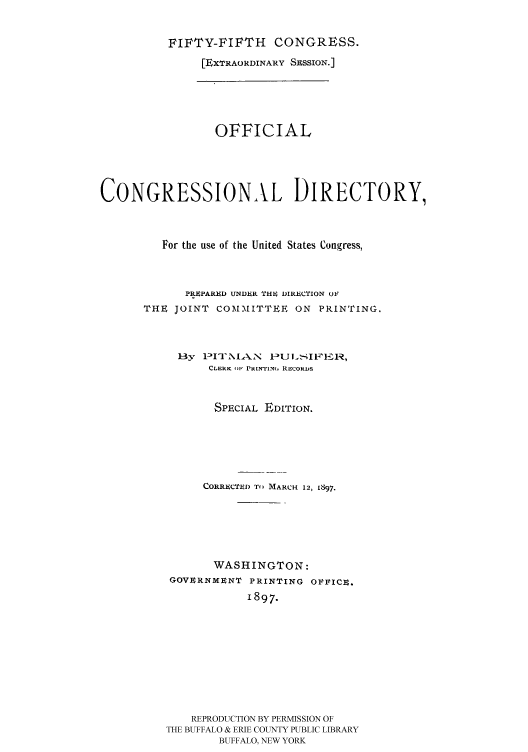 handle is hein.congrec/condir18972 and id is 1 raw text is: 

          FIFTY-FIFTH    CONGRESS.
               [EXTRAORDINARY SESSION.]





                 OFFICIAL




CONGRESSIONAL DIRECTORY,



         For the use of the United States Congress,


            PRiPARED UNDER 'THI, DIRECTION OF
      THE JOINT COMMITTEE ON PRINTING.



           By   I3NlA.SN -JLSIVI 1,
                CLERK Ill PRINTIN.m RECORDS


                SPECIAL EDITION.





                CORRECTED TO MARCH 12, L897,





                WASHINGTON:
          GOVERNMENT PRINTING OVVICU.
                     1897.









             REPRODUCTION BY PERMISSION OF
         THE BUFFALO & ERIE COUNTY PUBLIC LIBRARY
                 BUFFALO, NEW YORK


