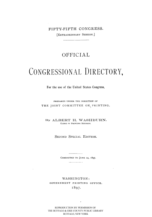 handle is hein.congrec/condir18973 and id is 1 raw text is: 






          FIFTY-FIFTH    CONGRESS.
              [EXTRAORDINARY SESSION.]





                 OFFICIAL




CONGRESSIONAL DIRECTORY,



         For the use of the United States Congress,



            PREPARED UNDER THE DIRECTION OF
      THE JOINT COMMITTEE ON PRINTING.



        13y ALBERT 1I-. WASI-IBURN,
                CLERK OF PRINTING RECORDS.



             SECOND SPECIAL EDITION.





                CORRECTED TO JUNE 24, 1897.





                WASHINGTON:
          GOVERNMENT PRINTING OFFICE.
                      1897.




             REPRODUCTION BY PERMISSION OF
          THE BUFFALO & ERIE COUNTY PUBLIC LIBRARY
                 BUFFALO, NEW YORK


