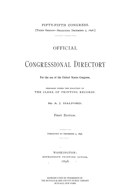 handle is hein.congrec/condir18982 and id is 1 raw text is: 






FIFTY-FIFTH CONGRESS.


      [THIRD SESSION-BEGINNING DECEMBER 5, 1898.]





                OFFICIAL




CONGRESSIONAL DIRECTORY


         For the use of the United States Congress,


            PREPARED UNDER THE DIRECTION OF
     THE CLERK OF PRINTING RECORDS.


             13y A. J. I-IALPOF    D.



                 FIRST EDITION.





             CORRECTED TO DECEMBER 5, 1898.





                WASHINGTON:
          GOVERNMENT PRINTING OFFICE.
                     1898.




             REPRODUCTION BY PERMISSION OF
         THE BUFFALO & ERIE COUNTY PUBLIC LIBRARY
                 BUFFALO, NEW YORK



