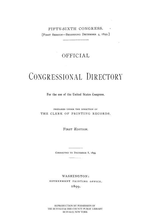 handle is hein.congrec/condir18992 and id is 1 raw text is: 






          FIFTY-SIXTH    CONGRESS.
       [FIRST SESSioN-BEGINNING DECEMBER 4, 1899.]





                 OFFICIAL





CONGRESSIONAL DIRECTORY



         For the use of the United States Congress.



            PREPARED UNDER THI DIRECTION OF
      THE CLERK OF PRINTING RECORDS.



                 FIRST EDITION.





             CORRECTED To DECEMBER 8, 1899.





                 WASHINGTON:
          GOVERNMENT PRINTING OFFICE.
                     1899.




             REPRODUCTION BY PERMISSION OF
         THE BUFFALO & ERIE COUNTY PUBLIC LIBRARY
                 BUFFALO, NEW YORK


