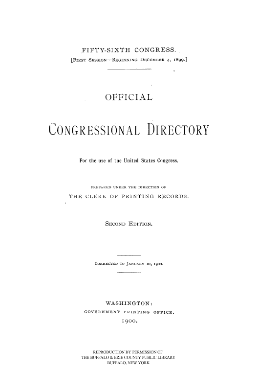 handle is hein.congrec/condir19001 and id is 1 raw text is: 






          FIFTY-SIXTH     CONGRESS..
       [FIRST SESSION-BEGINNING DECEMBER 4, 1899.]





                 OFFICIAL




CONGRESSIONAL DIRECTORY



         For the use of the United States Congress.



             PREPARIED UNDER 'I'It, DIRECTION OF
      THE CLERK OF PRINTING RECORDS.



                 SECOND, EDITION.





              CORRECTED TO JANUARY 10, 1900.





                 WASHINGTON:
           GOVERNMENT PRINTING OFFICE.
                      1900,




             REPRODUCTION BY PERMISSION OF
          THE BUFFALO & ERIE COUNTY PUBLIC LIBRARY
                 BUFFALO, NEW YORK


