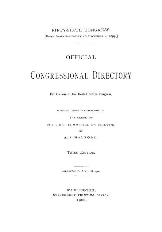 handle is hein.congrec/condir19002 and id is 1 raw text is: 






         FIFTY-SIXTH CONGRESS.
      [FIRST SESSION-BEGINNING DECEMBER 4, 1899-]





                OFFICIAL




CONGRESSIONAL DIRECTORY



         For the use of the Uniited States Congress.



            COMPILED UNDER THE DIRECTION OF

                 THE CLERK OF

       THE JOINT COMMITTEE ON PRINTING
                     BY

               A. J. HALFORD.



               THIRD EDITION.




               CORRECTED To APRIL IS, 1900.




               WASHINGTON:
          GOVERNMENT PRINTING OFFICE.
                    1900.


