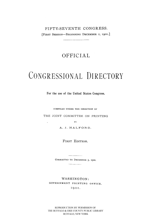 handle is hein.congrec/condir1901 and id is 1 raw text is: 






        FIFTY-SEVENTH CONGRESS.
        [FIRST SESSION-BEGINNING DECEMBER 2, 1901.],





                 OFFICIAL





CONGRESSIONAL DIRECTORY



         For the use of the United States Congress.



            COMPILED UNDER THE DIRECTION OF

       THE JOINT COMMITTEE ON PRINTING
                       BY
               A. J. HALFORD.


       FIRST EDITION.




    CORRECTED To DECEMBER 5, I9Ol.




       WASHINGTON:
 GOVURNMUNT PRINTING OFFICe.
           1901.





   REPRODUCTION BY PERMISSION OF
THE BUFFALO & ERIE COUNTY PUBLIC LIBRARY
        BUFFALO, NEW YORK


