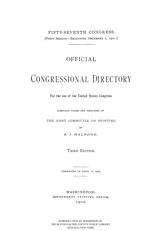 handle is hein.congrec/condir19021 and id is 1 raw text is: 







        FIFTY-SEVENTH CONGRESS.
      [FIRST SESSION-BEGINNING DECEMBER 2, 1901.]





                 OFFICIAL




CONGRESSIONAL DIRECTORY



         For the use of the United States Congress.



            COMPILED UNDER THE DIRECTION OF


       THE JOINT COMMITTEE ON PRINTING

                       BY

               A. J. HALFORD.


       THIRD EDITION.




     CORRECTED TO APRIL II, 1902.




       WASHINGTON:
 GOVERNMENT PRINTING OFFICE.
            1902.




   REPRODUCTION BY PERMISSION OF
THE BUFFALO & ERIE COUNTY PUBLIC LIBRARY
        BUFFALO, NEW YORK


