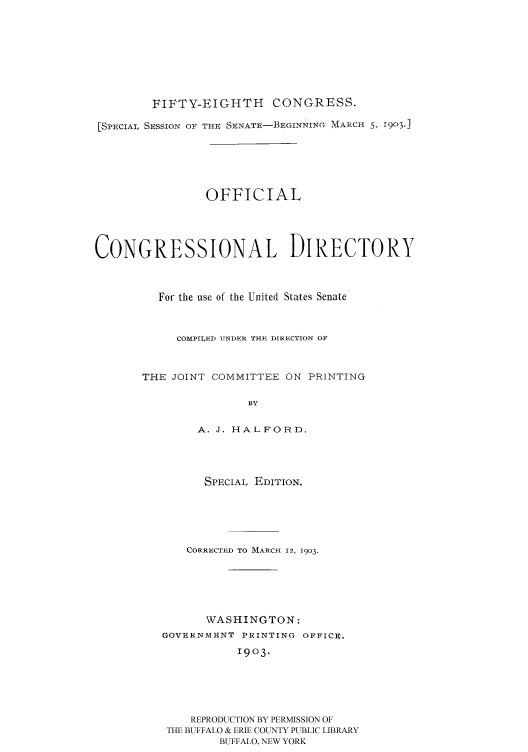 handle is hein.congrec/condir19032 and id is 1 raw text is: 







        FIFTY-EIGHTH CONGRESS.

[SPECIAL SESSION OF THE SENATE-BEGINNINGO IARCH 5, 1903j





                OFFICIAL




CONGRESSIONAL DIRECTORY


         For the use of the United States Senate


            COMPILED UNDER THE DIR1ECTION OF


       THE JOINT COMMITTEE ON PRINTING

                      BY

               A. J. HALFORD.


      SPECIAL EDITION.




    CORRECTI D TO MARCH 12, 1903.





      WASHINGTON:
GOVERNMENT PRINTING OFFICE.
           1903.





    REPRODUCTION BY PERMISSION OF
 THE BUFFALO & ERIE COUNTY PUBLIC LIBRARY
        BUFFALO, NEW YORK


