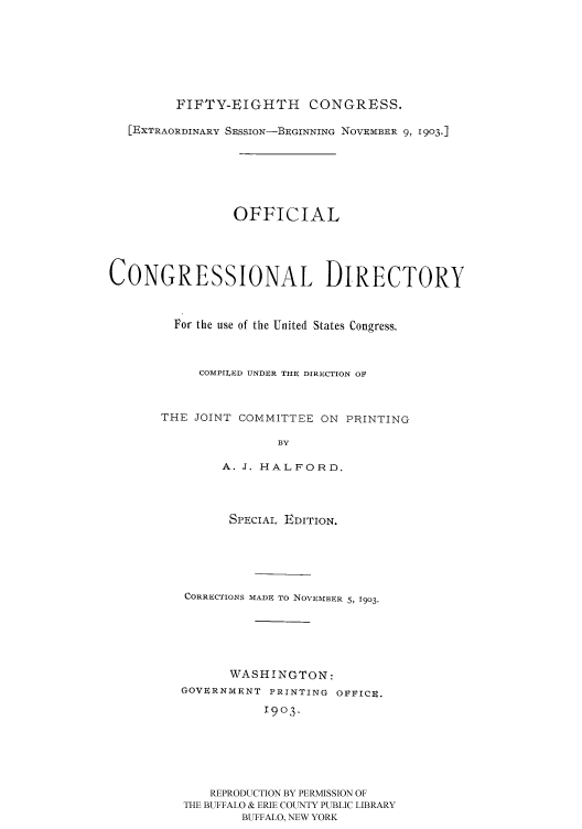handle is hein.congrec/condir19033 and id is 1 raw text is: 






         FIFTY-EIGHTH     CONGRESS.

   [EXTRAORDINARY SEssIoN-BEGINNING NOVEMBER 9, 1903.]





                OFFICIAL




CONGRESSIONAL DIRECTORY


         For the use of the United States Congress.


            COMPILED UNDER THE DIRECTION OF


THE JOINT COMMITTEE ON PRINTING

               BY

        A. J. HALFORD.


SPECIAL EDITION.


CORRECTIONS


MADE TO NOVEMBER 5, 1903.


      WASHINGTON:
GOVERNMENT PRINTING OFFICE.
           1903





    REPRODUCTION BY PERMISSION OF
THE BUFFALO & ERIE COUNTY PUBLIC LIBRARY
        BUFFALO, NEW YORK



